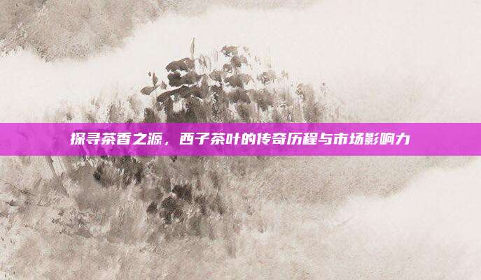 探寻茶香之源，西子茶叶的传奇历程与市场影响力