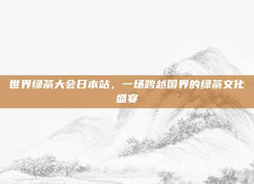 世界绿茶大会日本站，一场跨越国界的绿茶文化盛宴