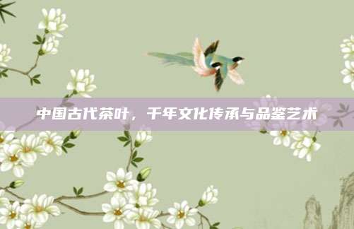 中国古代茶叶，千年文化传承与品鉴艺术