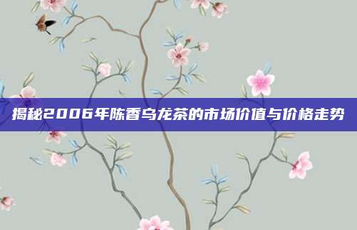 揭秘2006年陈香乌龙茶的市场价值与价格走势