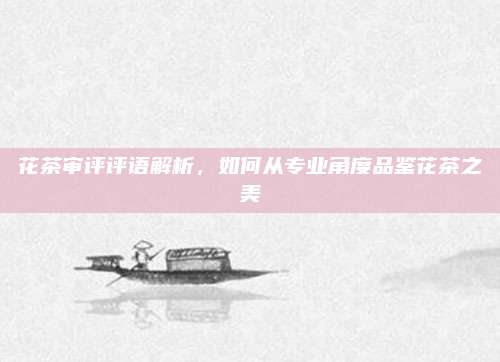 花茶审评评语解析，如何从专业角度品鉴花茶之美