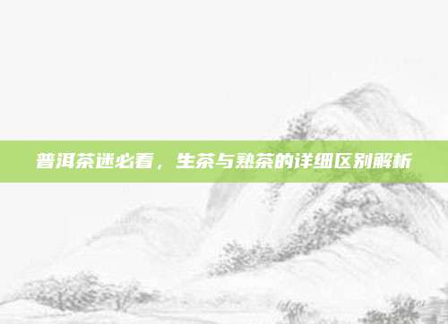 普洱茶迷必看，生茶与熟茶的详细区别解析