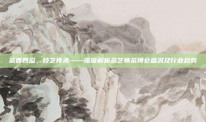 茶香四溢，技艺传承——深度解析茶艺师茶博会盛况及行业趋势