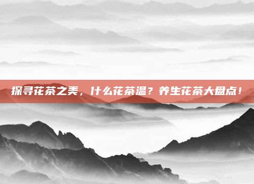 探寻花茶之美，什么花茶温？养生花茶大盘点！