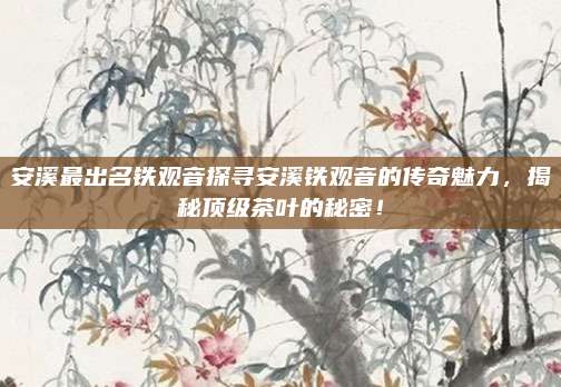 安溪最出名铁观音探寻安溪铁观音的传奇魅力，揭秘顶级茶叶的秘密！