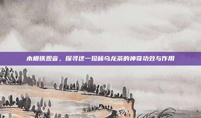 木栅铁观音，探寻这一珍稀乌龙茶的神奇功效与作用
