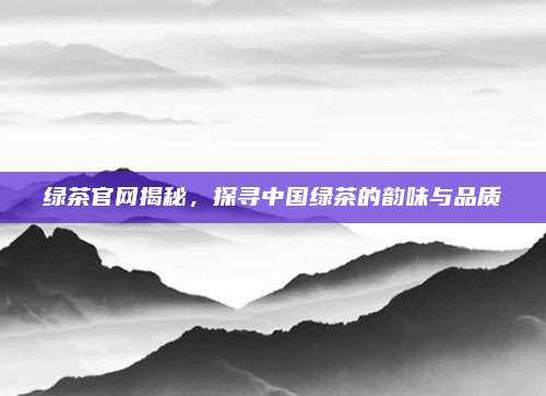 绿茶官网揭秘，探寻中国绿茶的韵味与品质