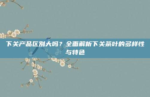 下关产品区别大吗？全面解析下关茶叶的多样性与特色