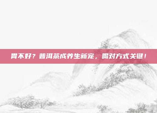 胃不好？普洱茶成养生新宠，喝对方式关键！