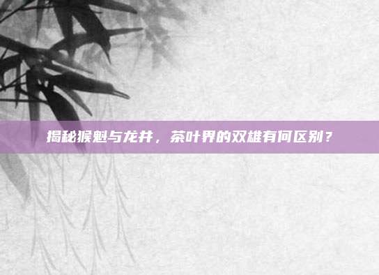 揭秘猴魁与龙井，茶叶界的双雄有何区别？