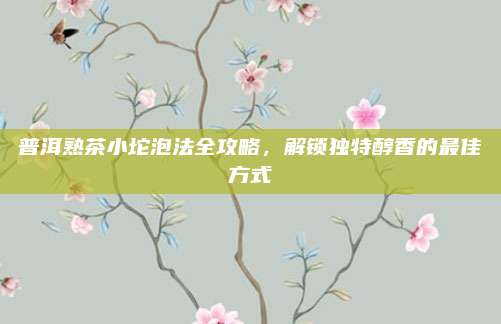 普洱熟茶小坨泡法全攻略，解锁独特醇香的最佳方式