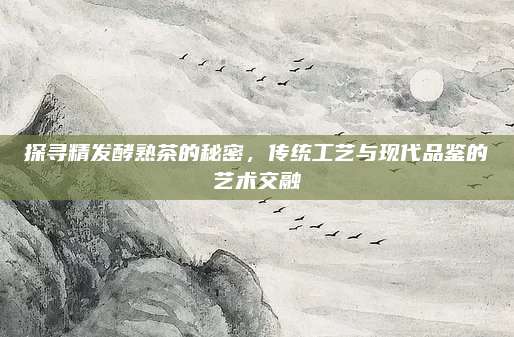 探寻精发酵熟茶的秘密，传统工艺与现代品鉴的艺术交融