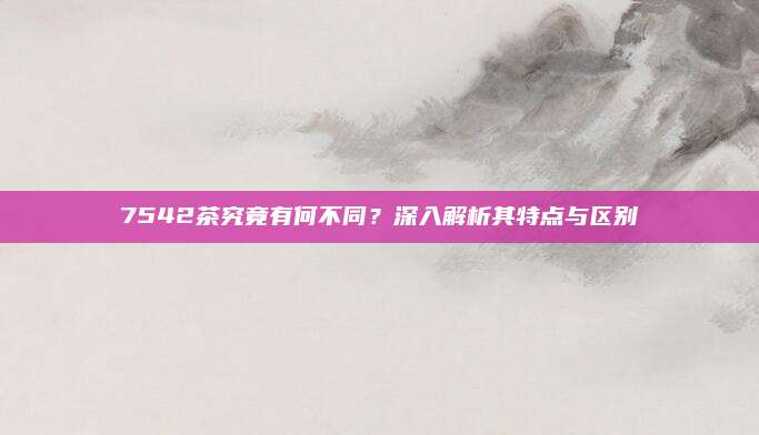 7542茶究竟有何不同？深入解析其特点与区别
