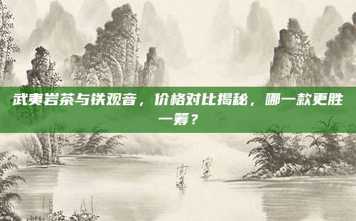 武夷岩茶与铁观音，价格对比揭秘，哪一款更胜一筹？