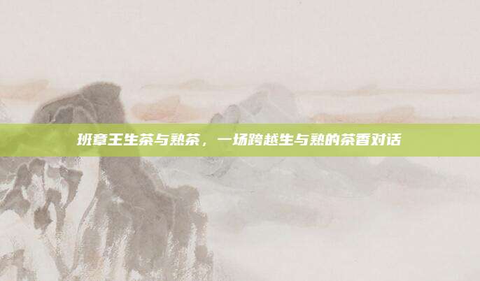 班章王生茶与熟茶，一场跨越生与熟的茶香对话