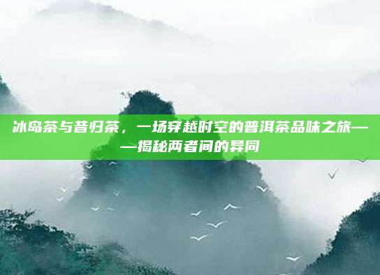 冰岛茶与昔归茶，一场穿越时空的普洱茶品味之旅——揭秘两者间的异同