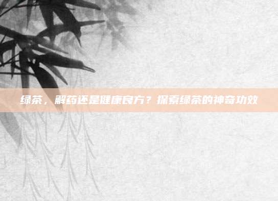 绿茶，解药还是健康良方？探索绿茶的神奇功效