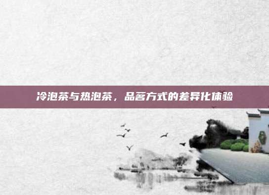 冷泡茶与热泡茶，品茗方式的差异化体验