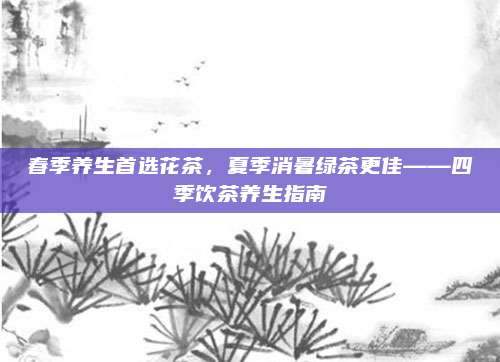 春季养生首选花茶，夏季消暑绿茶更佳——四季饮茶养生指南