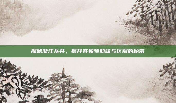 探秘浙江龙井，揭开其独特韵味与区别的秘密