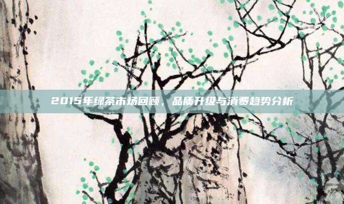 2015年绿茶市场回顾，品质升级与消费趋势分析