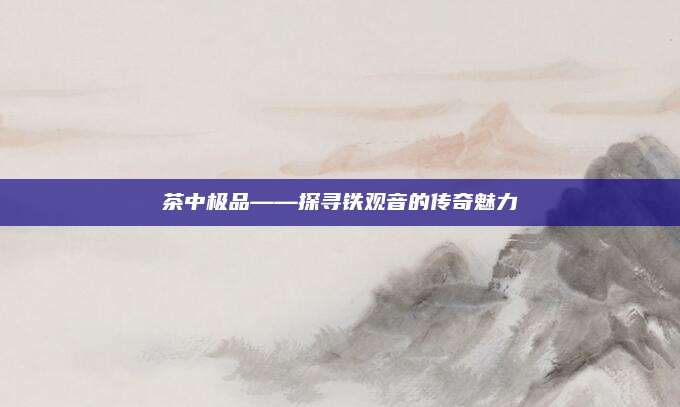 茶中极品——探寻铁观音的传奇魅力
