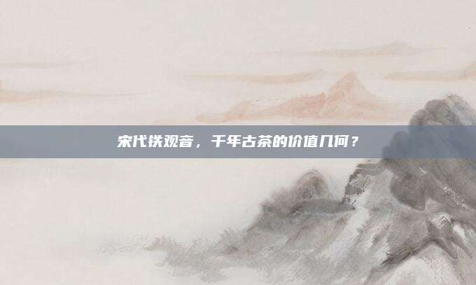 宋代铁观音，千年古茶的价值几何？
