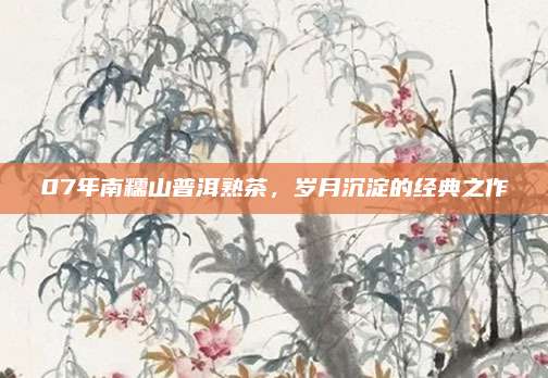07年南糯山普洱熟茶，岁月沉淀的经典之作