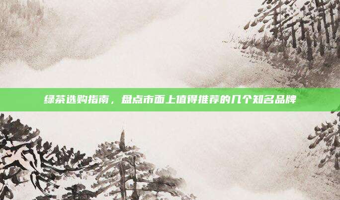 绿茶选购指南，盘点市面上值得推荐的几个知名品牌