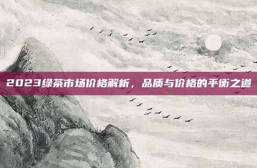 2023绿茶市场价格解析，品质与价格的平衡之道
