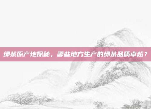 绿茶原产地探秘,哪些地方生产的绿茶品质卓越?