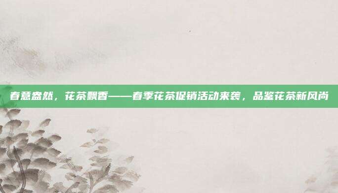 春意盎然，花茶飘香——春季花茶促销活动来袭，品鉴花茶新风尚