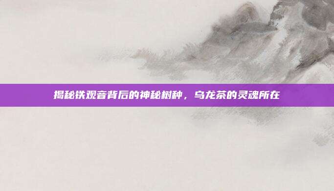 揭秘铁观音背后的神秘树种，乌龙茶的灵魂所在