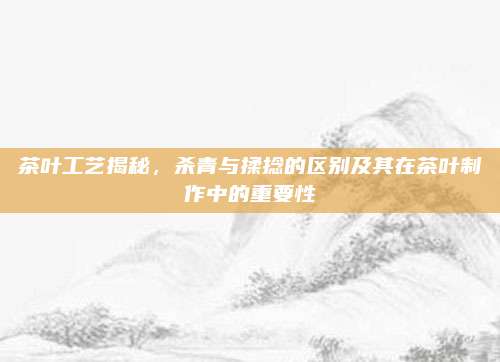 茶叶工艺揭秘，杀青与揉捻的区别及其在茶叶制作中的重要性