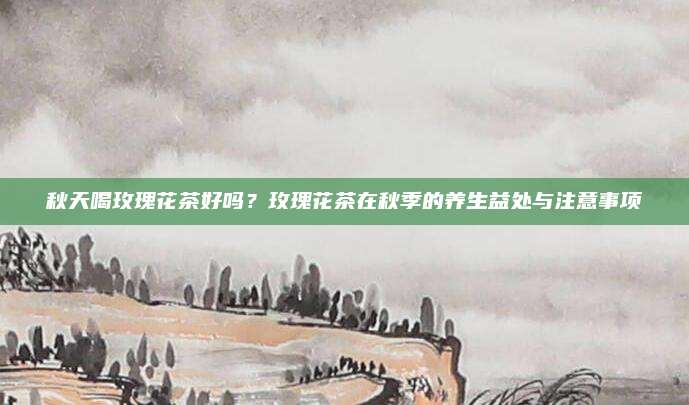 秋天喝玫瑰花茶好吗？玫瑰花茶在秋季的养生益处与注意事项