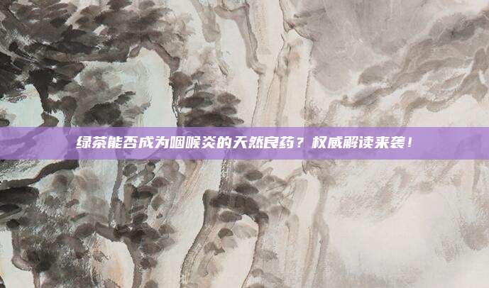 绿茶能否成为咽喉炎的天然良药？权威解读来袭！