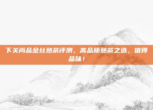 下关尚品金丝熟茶评测，高品质熟茶之选，值得品味！
