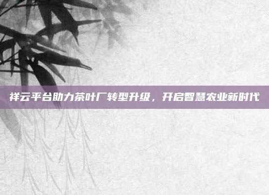 祥云平台助力茶叶厂转型升级，开启智慧农业新时代