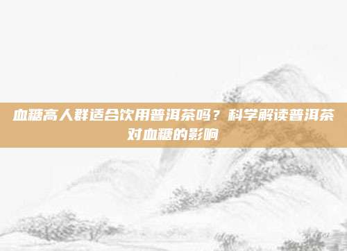 血糖高人群适合饮用普洱茶吗？科学解读普洱茶对血糖的影响
