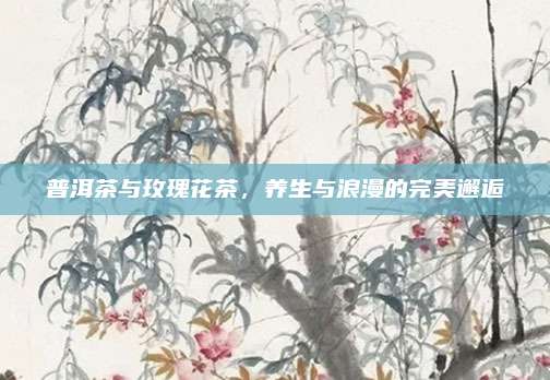 普洱茶与玫瑰花茶，养生与浪漫的完美邂逅