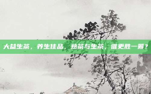 大益生茶，养生佳品，熟茶与生茶，谁更胜一筹？