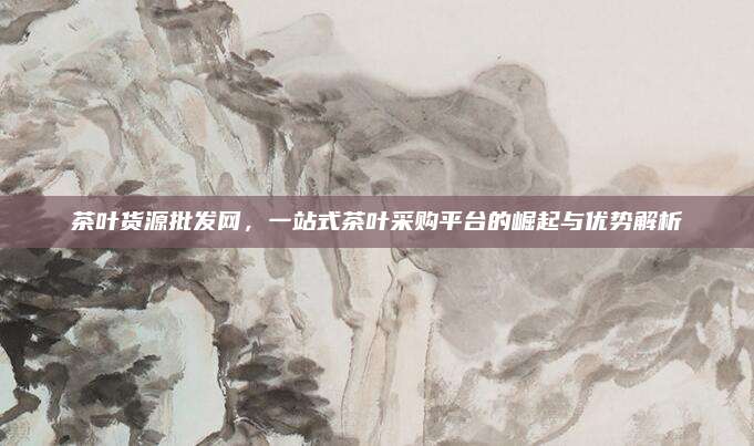茶叶货源批发网，一站式茶叶采购平台的崛起与优势解析