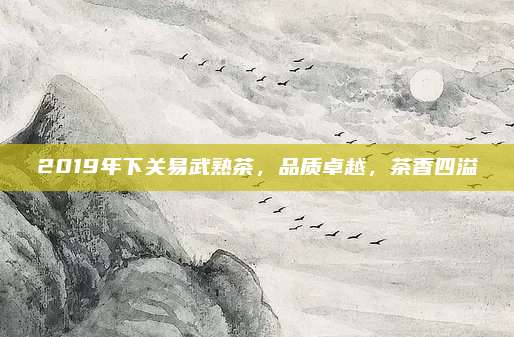 2019年下关易武熟茶，品质卓越，茶香四溢