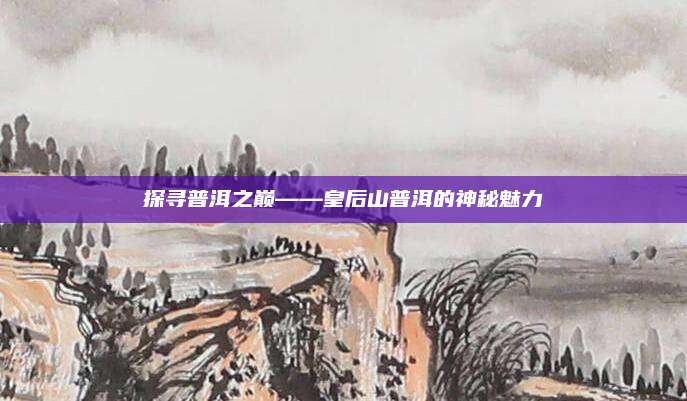 探寻普洱之巅——皇后山普洱的神秘魅力