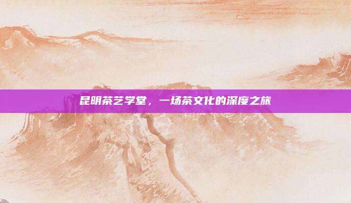 昆明茶艺学堂，一场茶文化的深度之旅