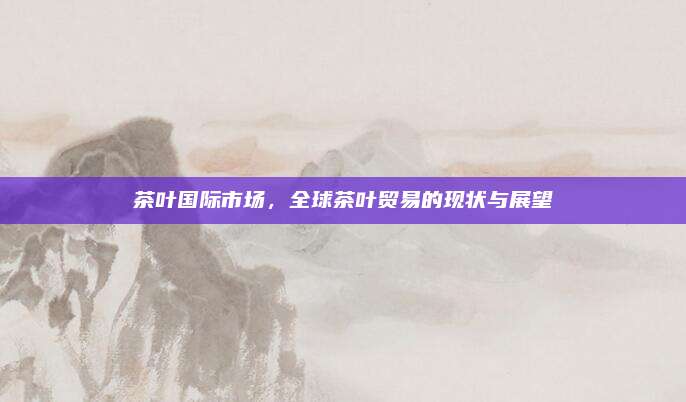 茶叶国际市场，全球茶叶贸易的现状与展望