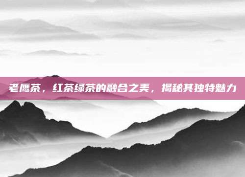 老鹰茶，红茶绿茶的融合之美，揭秘其独特魅力