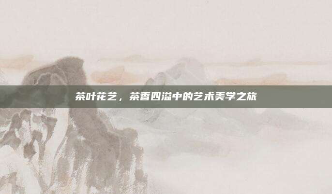 茶叶花艺，茶香四溢中的艺术美学之旅