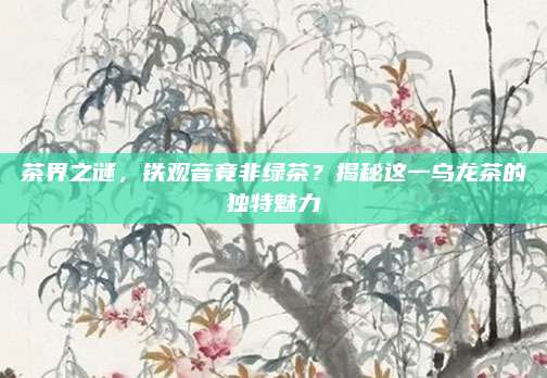 茶界之谜，铁观音竟非绿茶？揭秘这一乌龙茶的独特魅力