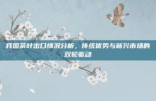 我国茶叶出口情况分析，传统优势与新兴市场的双轮驱动